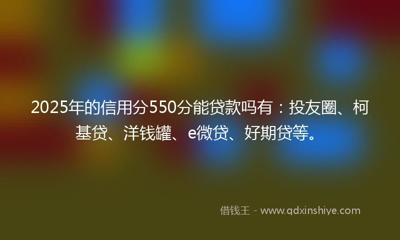 2025年的信用分550分能贷款吗有：投友圈、柯基贷、洋钱罐、e微贷、好期贷等。