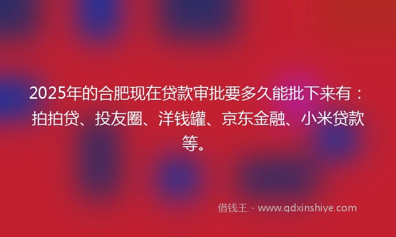2025年的合肥现在贷款审批要多久能批下来有：拍拍贷、投友圈、洋钱罐、京东金融、小米贷款等。