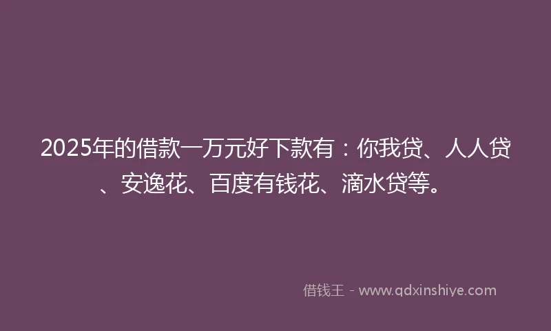2025年的借款一万元好下款有：你我贷、人人贷、安逸花、百度有钱花、滴水贷等。