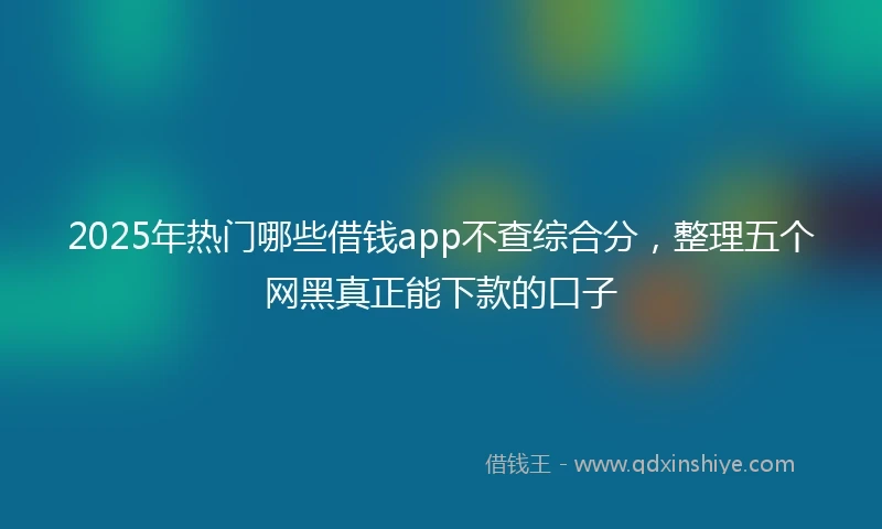 2025年热门哪些借钱app不查综合分，整理五个网黑真正能下款的口子