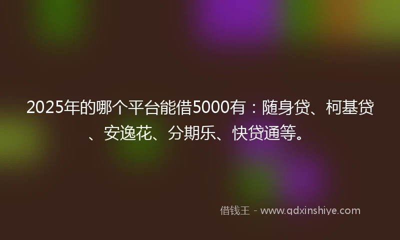 2025年的哪个平台能借5000有：随身贷、柯基贷、安逸花、分期乐、快贷通等。