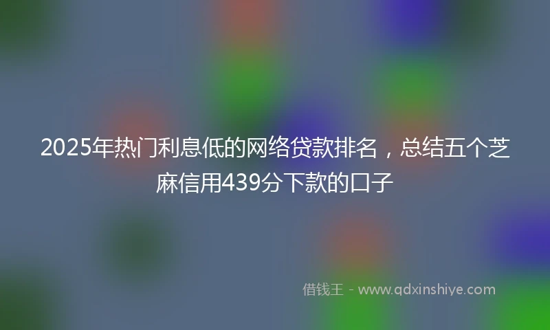 2025年热门利息低的网络贷款排名，总结五个芝麻信用439分下款的口子