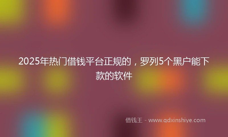2025年热门借钱平台正规的，罗列5个黑户能下款的软件
