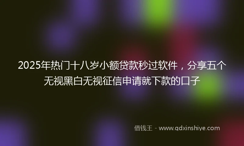 2025年热门十八岁小额贷款秒过软件，分享五个无视黑白无视征信申请就下款的口子