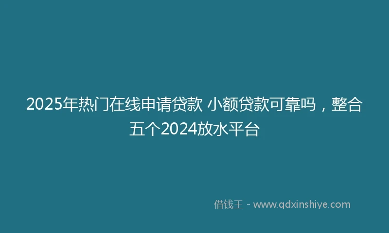 2025年热门在线申请贷款 小额贷款可靠吗，整合五个2024放水平台