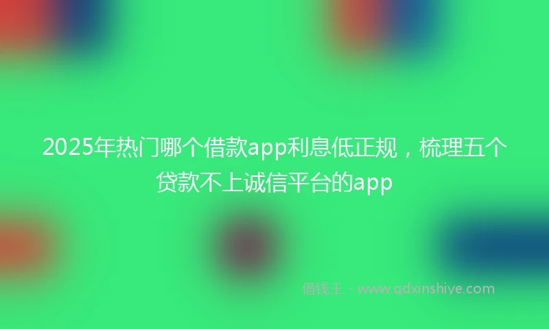 2025年热门哪个借款app利息低正规，梳理五个贷款不上诚信平台的app