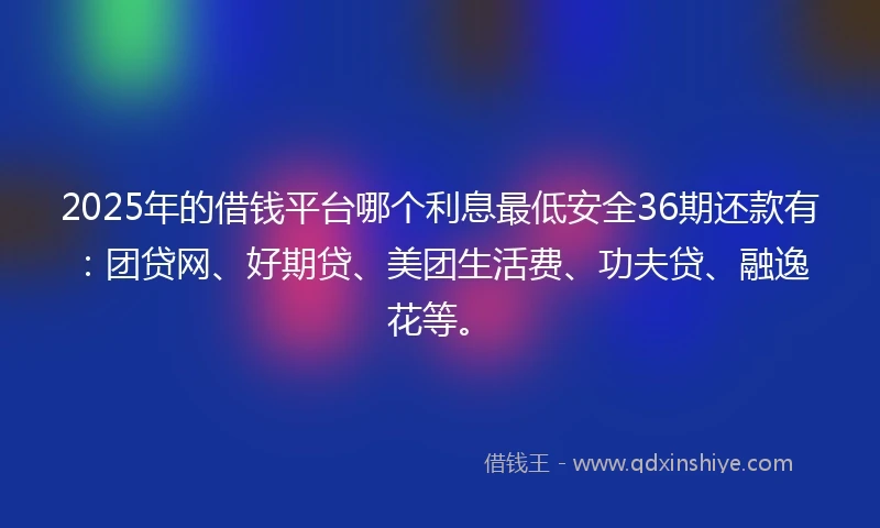 2025年的借钱平台哪个利息最低安全36期还款有：团贷网、好期贷、美团生活费、功夫贷、融逸花等。