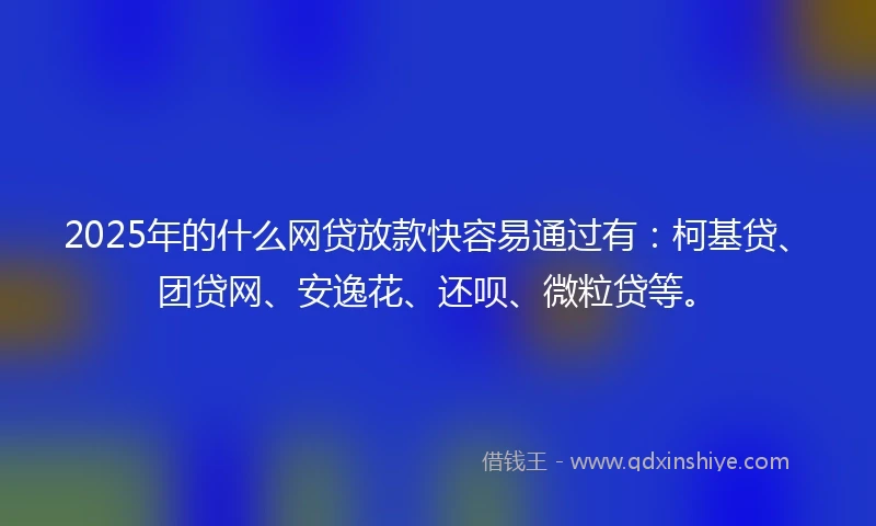 2025年的什么网贷放款快容易通过有：柯基贷、团贷网、安逸花、还呗、微粒贷等。