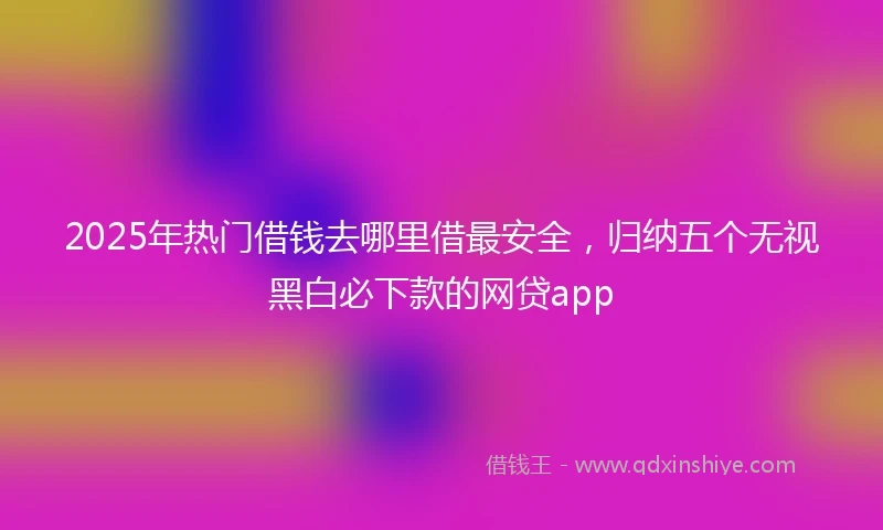 2025年热门借钱去哪里借最安全，归纳五个无视黑白必下款的网贷app