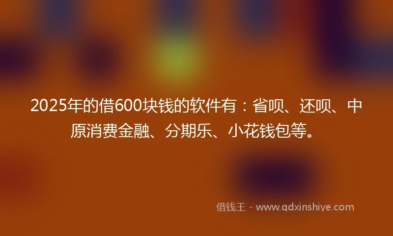 2025年的借600块钱的软件有：省呗、还呗、中原消费金融、分期乐、小花钱包等。