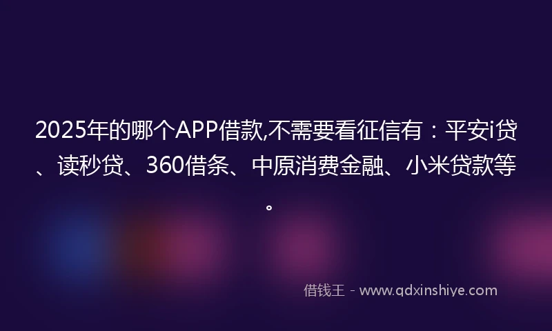 2025年的哪个APP借款,不需要看征信有：平安i贷、读秒贷、360借条、中原消费金融、小米贷款等。