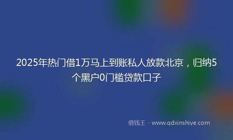 2025年热门借1万马上到账私人放款北京，归纳5个黑户0门槛贷款口子