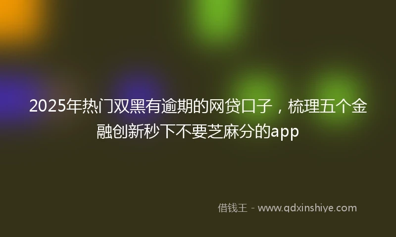 2025年热门双黑有逾期的网贷口子，梳理五个金融创新秒下不要芝麻分的app