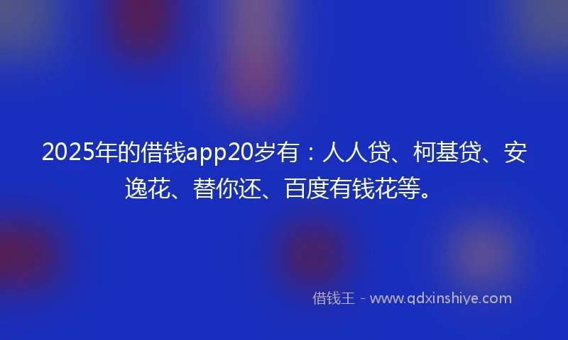 2025年的借钱app20岁有：人人贷、柯基贷、安逸花、替你还、百度有钱花等。