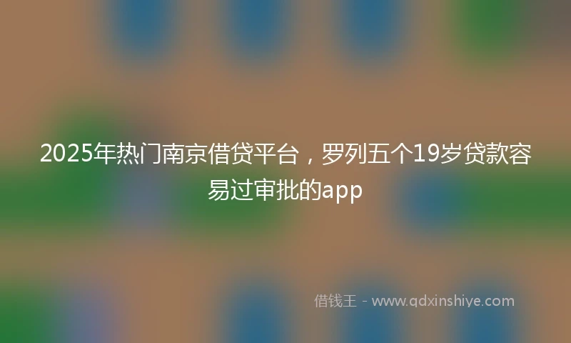 2025年热门南京借贷平台，罗列五个19岁贷款容易过审批的app