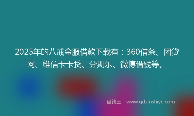 2025年的八戒金服借款下载有：360借条、团贷网、维信卡卡贷、分期乐、微博借钱等。