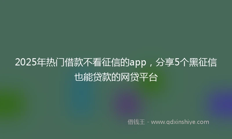 2025年热门借款不看征信的app，分享5个黑征信也能贷款的网贷平台