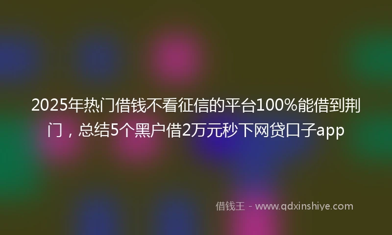 2025年热门借钱不看征信的平台100%能借到荆门，总结5个黑户借2万元秒下网贷口子app