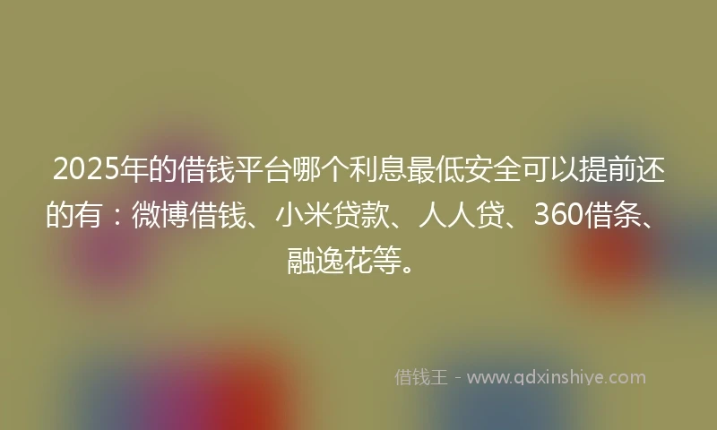 2025年的借钱平台哪个利息最低安全可以提前还的有：微博借钱、小米贷款、人人贷、360借条、融逸花等。