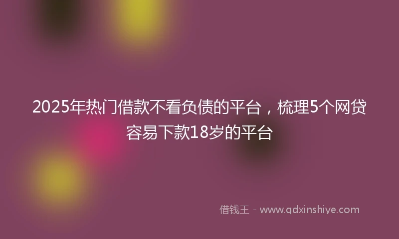 2025年热门借款不看负债的平台，梳理5个网贷容易下款18岁的平台