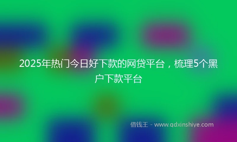2025年热门今日好下款的网贷平台,梳理5个黑户下款平台