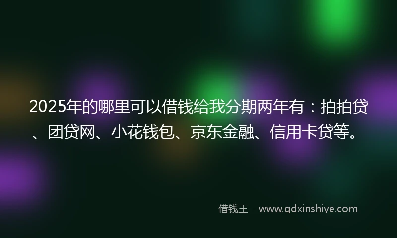 2025年的哪里可以借钱给我分期两年有：拍拍贷、团贷网、小花钱包、京东金融、信用卡贷等。