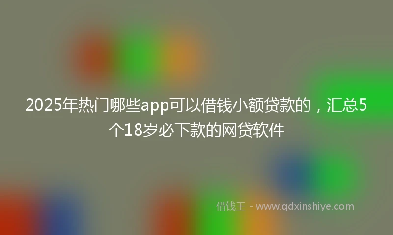 2025年热门哪些app可以借钱小额贷款的，汇总5个18岁必下款的网贷软件