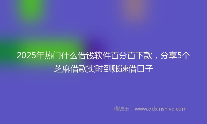 2025年热门什么借钱软件百分百下款,分享5个芝麻借款实时到账速借口子