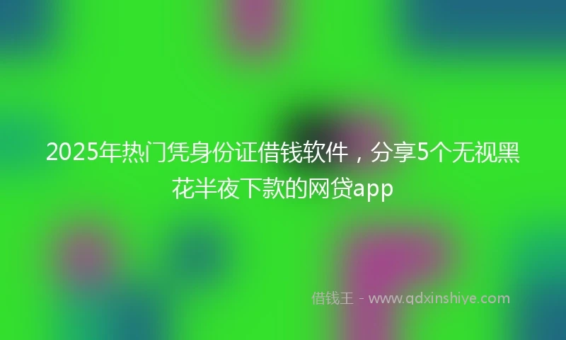 2025年热门凭身份证借钱软件,分享5个无视黑花半夜下款的网贷app