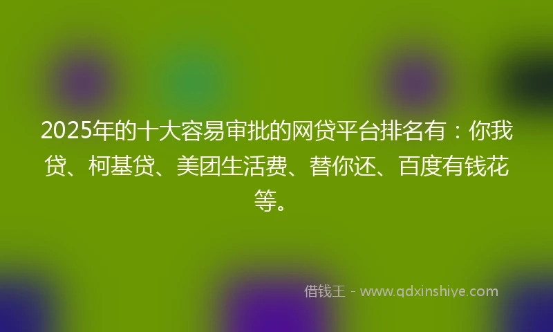2025年的十大容易审批的网贷平台排名有：你我贷、柯基贷、美团生活费、替你还、百度有钱花等。