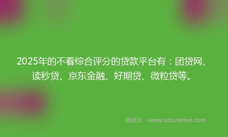 2025年的不看综合评分的贷款平台有：团贷网、读秒贷、京东金融、好期贷、微粒贷等。