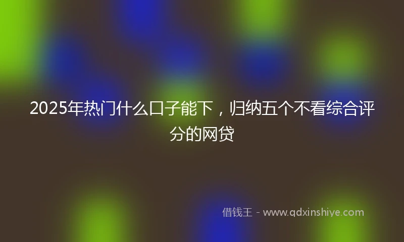 2025年热门什么口子能下，归纳五个不看综合评分的网贷