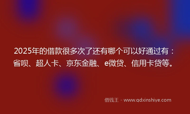 2025年的借款很多次了还有哪个可以好通过有：省呗、超人卡、京东金融、e微贷、信用卡贷等。