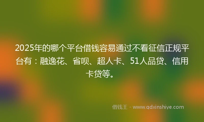 2025年的哪个平台借钱容易通过不看征信正规平台有：融逸花、省呗、超人卡、51人品贷、信用卡贷等。