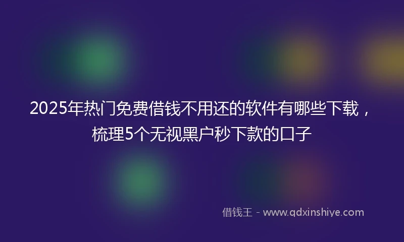 2025年热门免费借钱不用还的软件有哪些下载，梳理5个无视黑户秒下款的口子