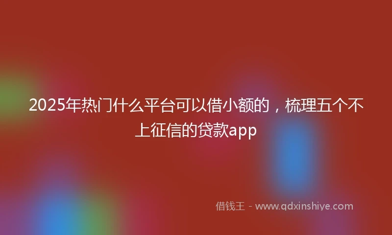 2025年热门什么平台可以借小额的，梳理五个不上征信的贷款app