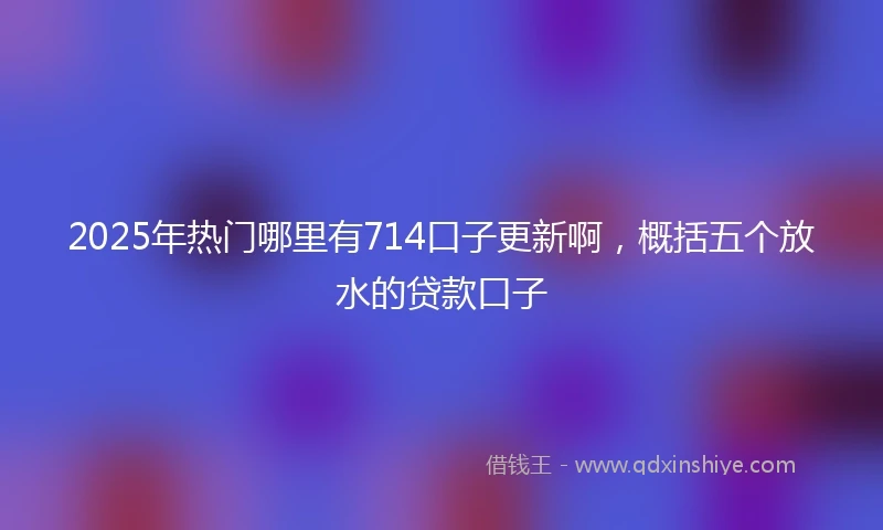 2025年热门哪里有714口子更新啊，概括五个放水的贷款口子