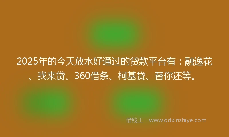 2025年的今天放水好通过的贷款平台有：融逸花、我来贷、360借条、柯基贷、替你还等。