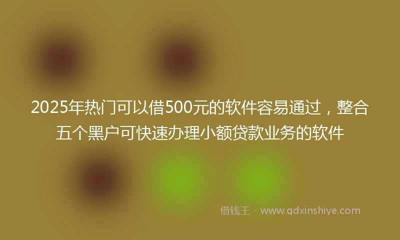 2025年热门可以借500元的软件容易通过，整合五个黑户可快速办理小额贷款业务的软件