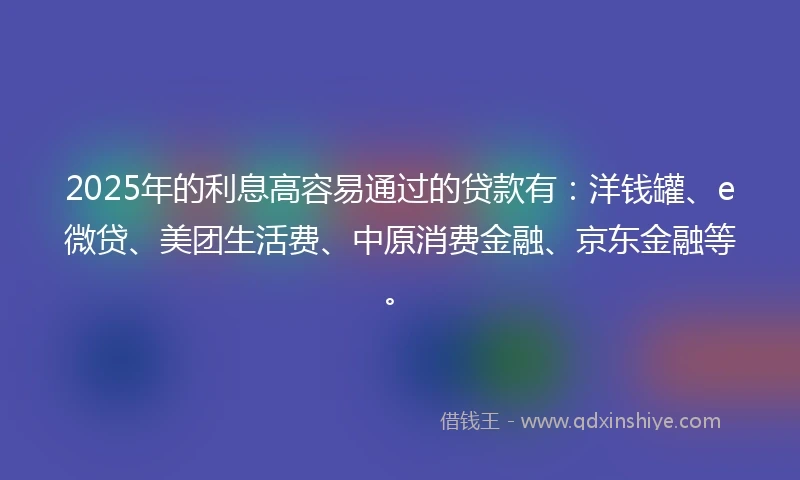 2025年的利息高容易通过的贷款有：洋钱罐、e微贷、美团生活费、中原消费金融、京东金融等。