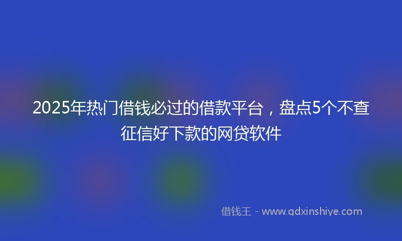 2025年热门借钱必过的借款平台，盘点5个不查征信好下款的网贷软件
