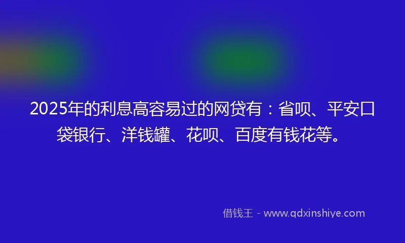 2025年的利息高容易过的网贷有：省呗、平安口袋银行、洋钱罐、花呗、百度有钱花等。