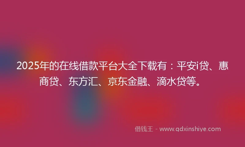 2025年的在线借款平台大全下载有：平安i贷、惠商贷、东方汇、京东金融、滴水贷等。