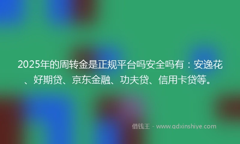 2025年的周转金是正规平台吗安全吗有：安逸花、好期贷、京东金融、功夫贷、信用卡贷等。