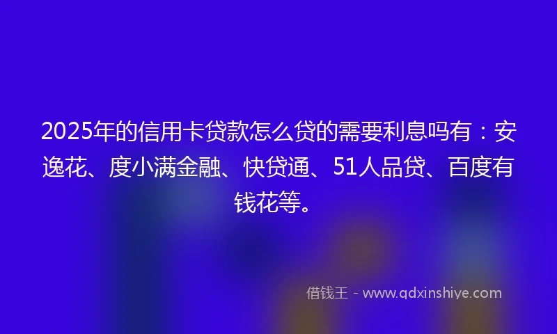 2025年的信用卡贷款怎么贷的需要利息吗有：安逸花、度小满金融、快贷通、51人品贷、百度有钱花等。