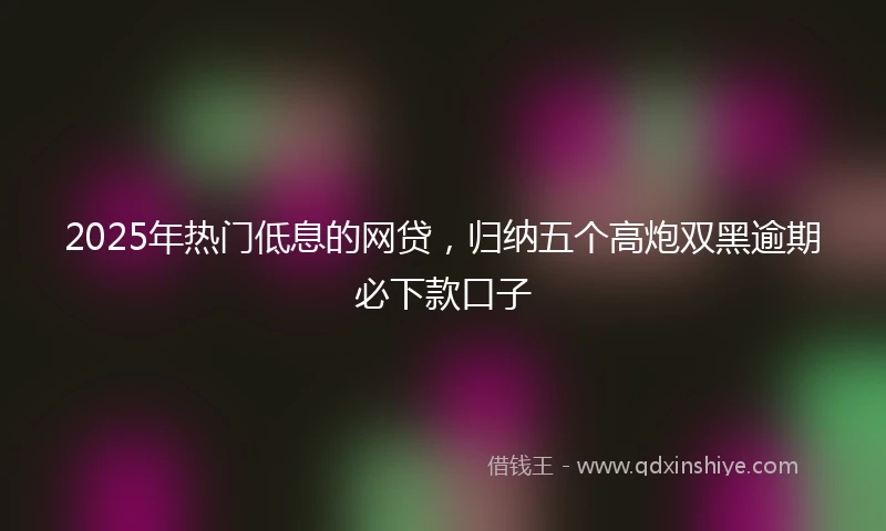 2025年热门低息的网贷，归纳五个高炮双黑逾期必下款口子