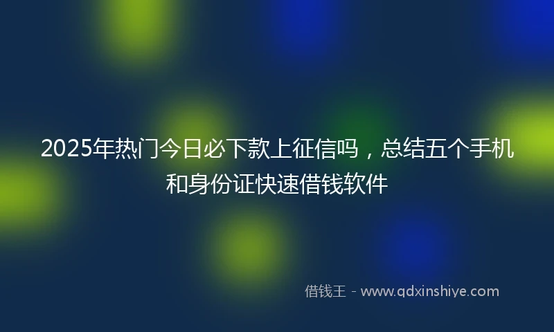 2025年热门今日必下款上征信吗，总结五个手机和身份证快速借钱软件