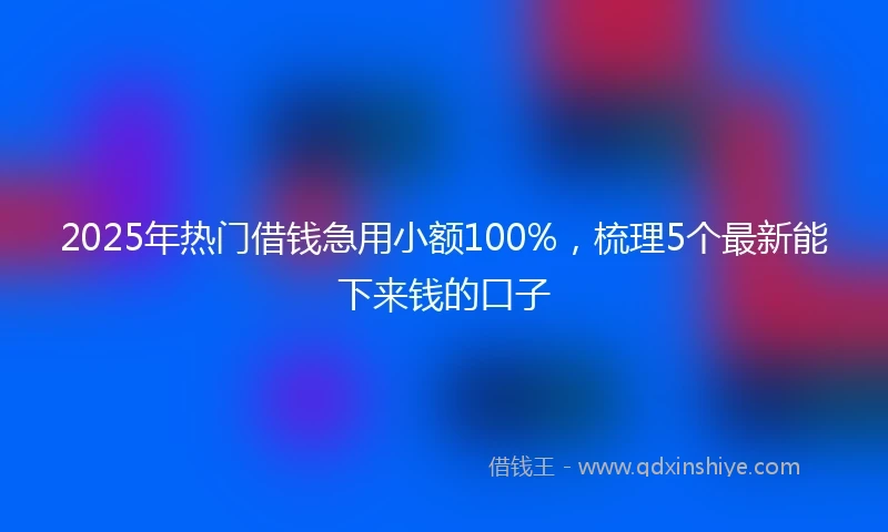 2025年热门借钱急用小额100%，梳理5个最新能下来钱的口子
