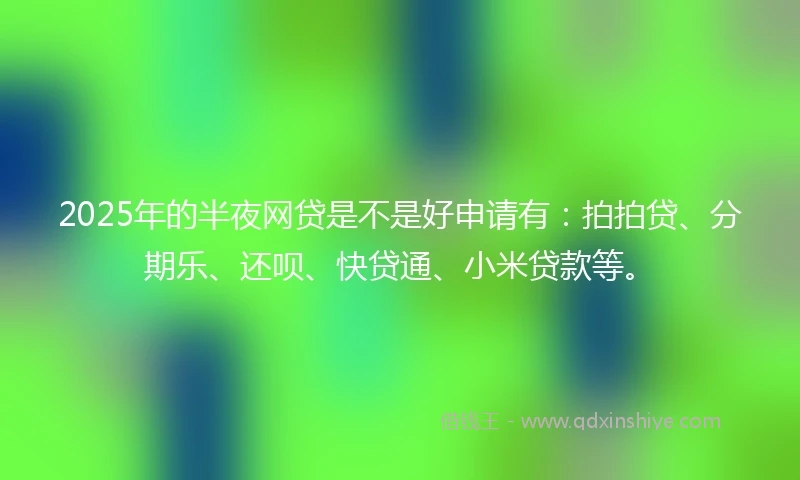 2025年的半夜网贷是不是好申请有：拍拍贷、分期乐、还呗、快贷通、小米贷款等。