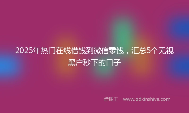 2025年热门在线借钱到微信零钱，汇总5个无视黑户秒下的口子